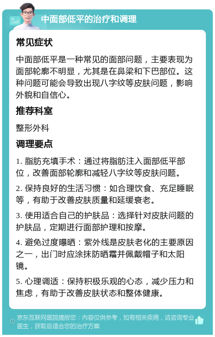 中面部低平的治疗和调理 常见症状 中面部低平是一种常见的面部问题，主要表现为面部轮廓不明显，尤其是在鼻梁和下巴部位。这种问题可能会导致出现八字纹等皮肤问题，影响外貌和自信心。 推荐科室 整形外科 调理要点 1. 脂肪充填手术：通过将脂肪注入面部低平部位，改善面部轮廓和减轻八字纹等皮肤问题。 2. 保持良好的生活习惯：如合理饮食、充足睡眠等，有助于改善皮肤质量和延缓衰老。 3. 使用适合自己的护肤品：选择针对皮肤问题的护肤品，定期进行面部护理和按摩。 4. 避免过度曝晒：紫外线是皮肤老化的主要原因之一，出门时应涂抹防晒霜并佩戴帽子和太阳镜。 5. 心理调适：保持积极乐观的心态，减少压力和焦虑，有助于改善皮肤状态和整体健康。