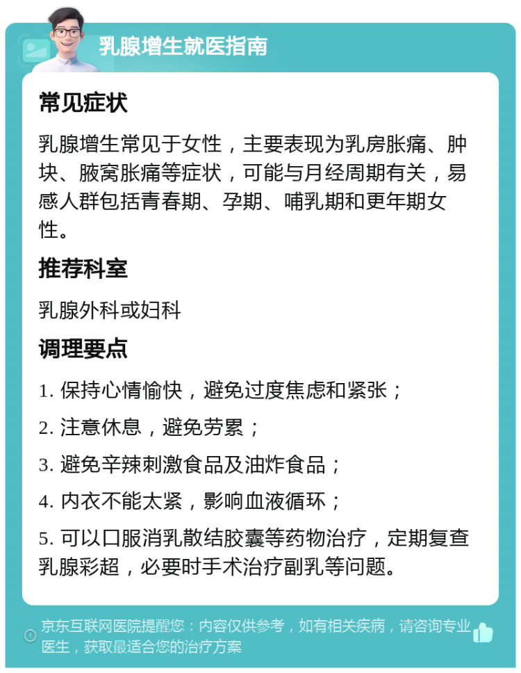 乳腺增生就医指南 常见症状 乳腺增生常见于女性，主要表现为乳房胀痛、肿块、腋窝胀痛等症状，可能与月经周期有关，易感人群包括青春期、孕期、哺乳期和更年期女性。 推荐科室 乳腺外科或妇科 调理要点 1. 保持心情愉快，避免过度焦虑和紧张； 2. 注意休息，避免劳累； 3. 避免辛辣刺激食品及油炸食品； 4. 内衣不能太紧，影响血液循环； 5. 可以口服消乳散结胶囊等药物治疗，定期复查乳腺彩超，必要时手术治疗副乳等问题。