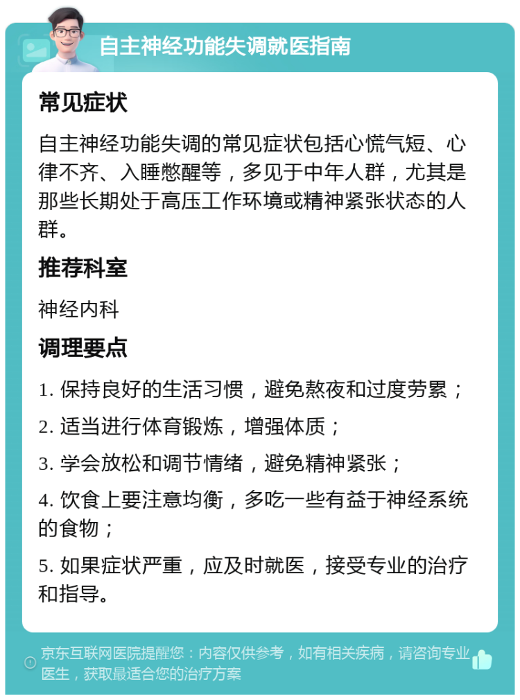 自主神经功能失调就医指南 常见症状 自主神经功能失调的常见症状包括心慌气短、心律不齐、入睡憋醒等，多见于中年人群，尤其是那些长期处于高压工作环境或精神紧张状态的人群。 推荐科室 神经内科 调理要点 1. 保持良好的生活习惯，避免熬夜和过度劳累； 2. 适当进行体育锻炼，增强体质； 3. 学会放松和调节情绪，避免精神紧张； 4. 饮食上要注意均衡，多吃一些有益于神经系统的食物； 5. 如果症状严重，应及时就医，接受专业的治疗和指导。