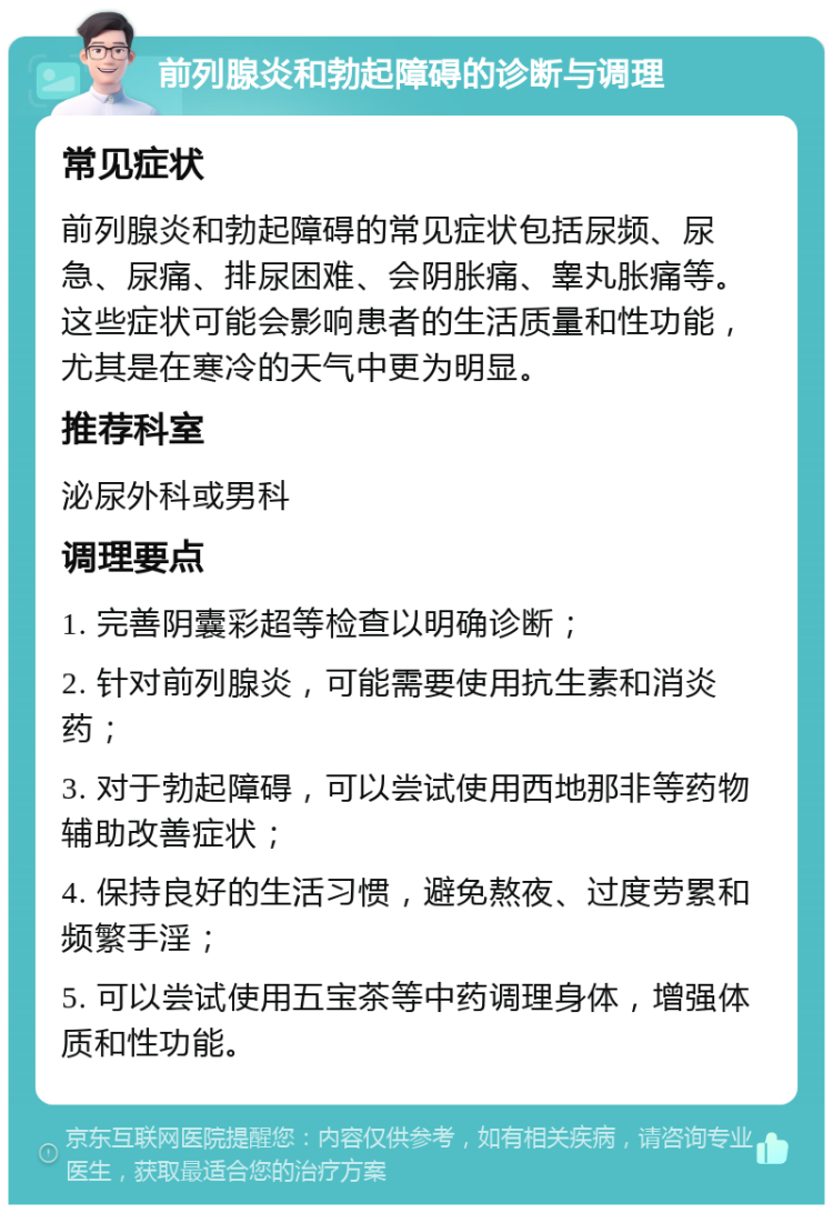 前列腺炎和勃起障碍的诊断与调理 常见症状 前列腺炎和勃起障碍的常见症状包括尿频、尿急、尿痛、排尿困难、会阴胀痛、睾丸胀痛等。这些症状可能会影响患者的生活质量和性功能，尤其是在寒冷的天气中更为明显。 推荐科室 泌尿外科或男科 调理要点 1. 完善阴囊彩超等检查以明确诊断； 2. 针对前列腺炎，可能需要使用抗生素和消炎药； 3. 对于勃起障碍，可以尝试使用西地那非等药物辅助改善症状； 4. 保持良好的生活习惯，避免熬夜、过度劳累和频繁手淫； 5. 可以尝试使用五宝茶等中药调理身体，增强体质和性功能。