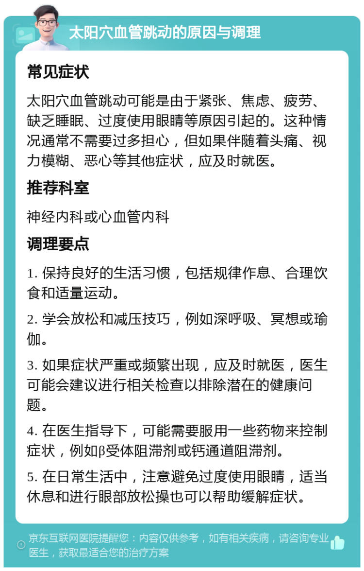 太阳穴血管跳动的原因与调理 常见症状 太阳穴血管跳动可能是由于紧张、焦虑、疲劳、缺乏睡眠、过度使用眼睛等原因引起的。这种情况通常不需要过多担心，但如果伴随着头痛、视力模糊、恶心等其他症状，应及时就医。 推荐科室 神经内科或心血管内科 调理要点 1. 保持良好的生活习惯，包括规律作息、合理饮食和适量运动。 2. 学会放松和减压技巧，例如深呼吸、冥想或瑜伽。 3. 如果症状严重或频繁出现，应及时就医，医生可能会建议进行相关检查以排除潜在的健康问题。 4. 在医生指导下，可能需要服用一些药物来控制症状，例如β受体阻滞剂或钙通道阻滞剂。 5. 在日常生活中，注意避免过度使用眼睛，适当休息和进行眼部放松操也可以帮助缓解症状。