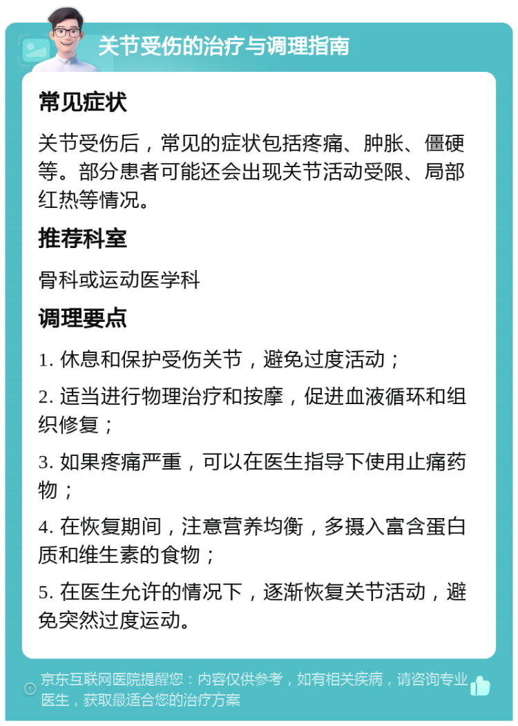 关节受伤的治疗与调理指南 常见症状 关节受伤后，常见的症状包括疼痛、肿胀、僵硬等。部分患者可能还会出现关节活动受限、局部红热等情况。 推荐科室 骨科或运动医学科 调理要点 1. 休息和保护受伤关节，避免过度活动； 2. 适当进行物理治疗和按摩，促进血液循环和组织修复； 3. 如果疼痛严重，可以在医生指导下使用止痛药物； 4. 在恢复期间，注意营养均衡，多摄入富含蛋白质和维生素的食物； 5. 在医生允许的情况下，逐渐恢复关节活动，避免突然过度运动。