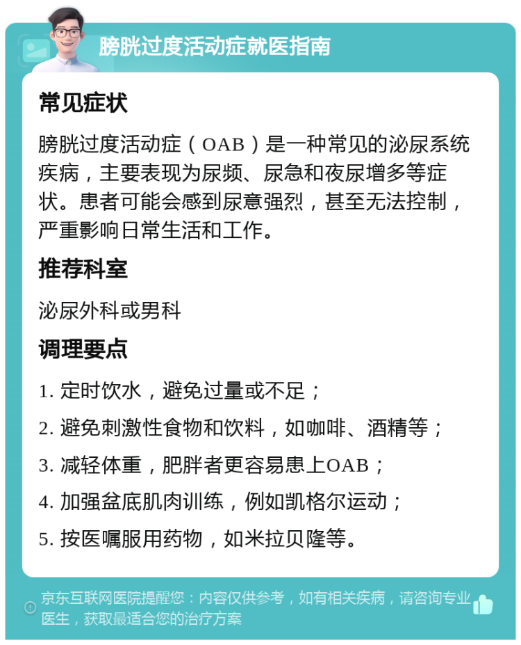 膀胱过度活动症就医指南 常见症状 膀胱过度活动症（OAB）是一种常见的泌尿系统疾病，主要表现为尿频、尿急和夜尿增多等症状。患者可能会感到尿意强烈，甚至无法控制，严重影响日常生活和工作。 推荐科室 泌尿外科或男科 调理要点 1. 定时饮水，避免过量或不足； 2. 避免刺激性食物和饮料，如咖啡、酒精等； 3. 减轻体重，肥胖者更容易患上OAB； 4. 加强盆底肌肉训练，例如凯格尔运动； 5. 按医嘱服用药物，如米拉贝隆等。