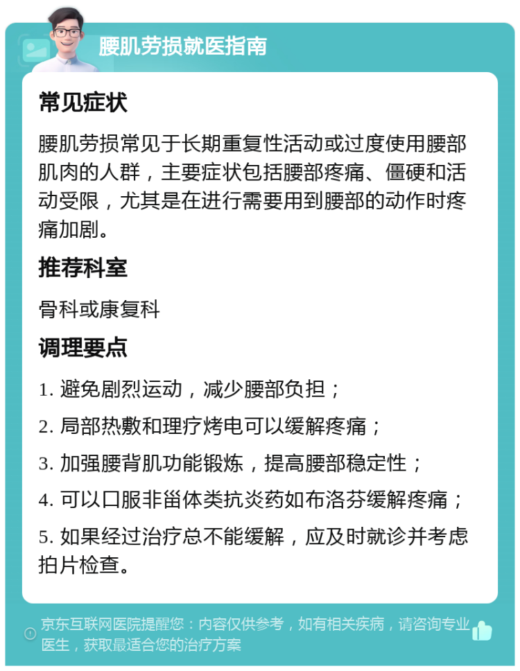 腰肌劳损就医指南 常见症状 腰肌劳损常见于长期重复性活动或过度使用腰部肌肉的人群，主要症状包括腰部疼痛、僵硬和活动受限，尤其是在进行需要用到腰部的动作时疼痛加剧。 推荐科室 骨科或康复科 调理要点 1. 避免剧烈运动，减少腰部负担； 2. 局部热敷和理疗烤电可以缓解疼痛； 3. 加强腰背肌功能锻炼，提高腰部稳定性； 4. 可以口服非甾体类抗炎药如布洛芬缓解疼痛； 5. 如果经过治疗总不能缓解，应及时就诊并考虑拍片检查。