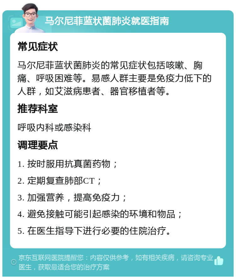 马尔尼菲蓝状菌肺炎就医指南 常见症状 马尔尼菲蓝状菌肺炎的常见症状包括咳嗽、胸痛、呼吸困难等。易感人群主要是免疫力低下的人群，如艾滋病患者、器官移植者等。 推荐科室 呼吸内科或感染科 调理要点 1. 按时服用抗真菌药物； 2. 定期复查肺部CT； 3. 加强营养，提高免疫力； 4. 避免接触可能引起感染的环境和物品； 5. 在医生指导下进行必要的住院治疗。