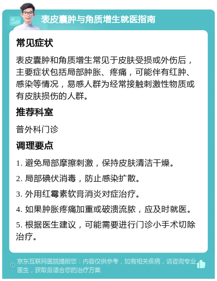 表皮囊肿与角质增生就医指南 常见症状 表皮囊肿和角质增生常见于皮肤受损或外伤后，主要症状包括局部肿胀、疼痛，可能伴有红肿、感染等情况，易感人群为经常接触刺激性物质或有皮肤损伤的人群。 推荐科室 普外科门诊 调理要点 1. 避免局部摩擦刺激，保持皮肤清洁干燥。 2. 局部碘伏消毒，防止感染扩散。 3. 外用红霉素软膏消炎对症治疗。 4. 如果肿胀疼痛加重或破溃流脓，应及时就医。 5. 根据医生建议，可能需要进行门诊小手术切除治疗。