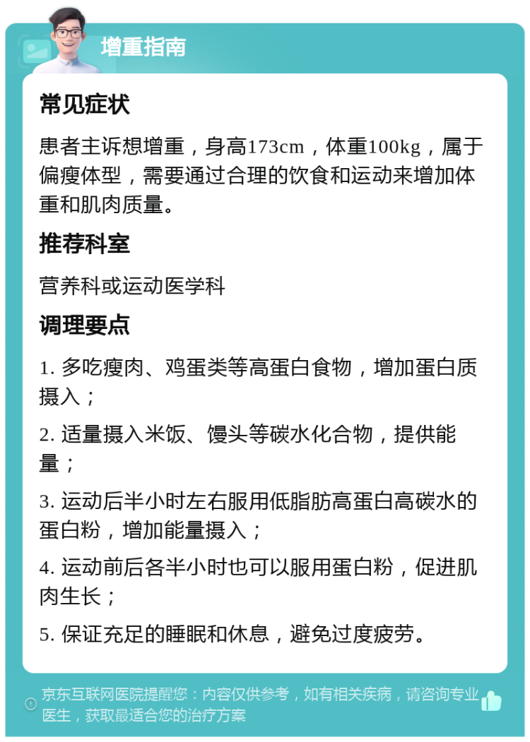 增重指南 常见症状 患者主诉想增重，身高173cm，体重100kg，属于偏瘦体型，需要通过合理的饮食和运动来增加体重和肌肉质量。 推荐科室 营养科或运动医学科 调理要点 1. 多吃瘦肉、鸡蛋类等高蛋白食物，增加蛋白质摄入； 2. 适量摄入米饭、馒头等碳水化合物，提供能量； 3. 运动后半小时左右服用低脂肪高蛋白高碳水的蛋白粉，增加能量摄入； 4. 运动前后各半小时也可以服用蛋白粉，促进肌肉生长； 5. 保证充足的睡眠和休息，避免过度疲劳。