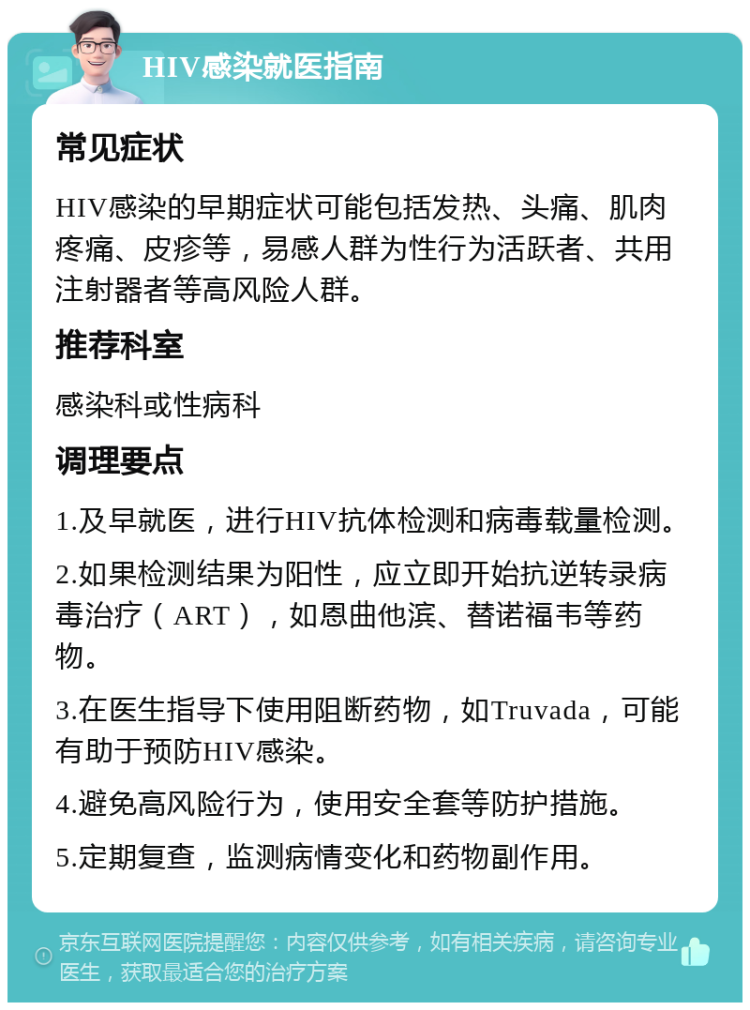 HIV感染就医指南 常见症状 HIV感染的早期症状可能包括发热、头痛、肌肉疼痛、皮疹等，易感人群为性行为活跃者、共用注射器者等高风险人群。 推荐科室 感染科或性病科 调理要点 1.及早就医，进行HIV抗体检测和病毒载量检测。 2.如果检测结果为阳性，应立即开始抗逆转录病毒治疗（ART），如恩曲他滨、替诺福韦等药物。 3.在医生指导下使用阻断药物，如Truvada，可能有助于预防HIV感染。 4.避免高风险行为，使用安全套等防护措施。 5.定期复查，监测病情变化和药物副作用。