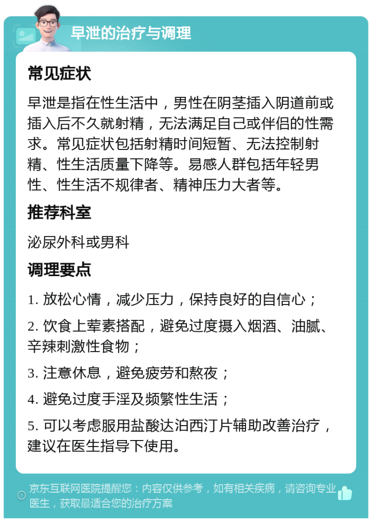 早泄的治疗与调理 常见症状 早泄是指在性生活中，男性在阴茎插入阴道前或插入后不久就射精，无法满足自己或伴侣的性需求。常见症状包括射精时间短暂、无法控制射精、性生活质量下降等。易感人群包括年轻男性、性生活不规律者、精神压力大者等。 推荐科室 泌尿外科或男科 调理要点 1. 放松心情，减少压力，保持良好的自信心； 2. 饮食上荤素搭配，避免过度摄入烟酒、油腻、辛辣刺激性食物； 3. 注意休息，避免疲劳和熬夜； 4. 避免过度手淫及频繁性生活； 5. 可以考虑服用盐酸达泊西汀片辅助改善治疗，建议在医生指导下使用。