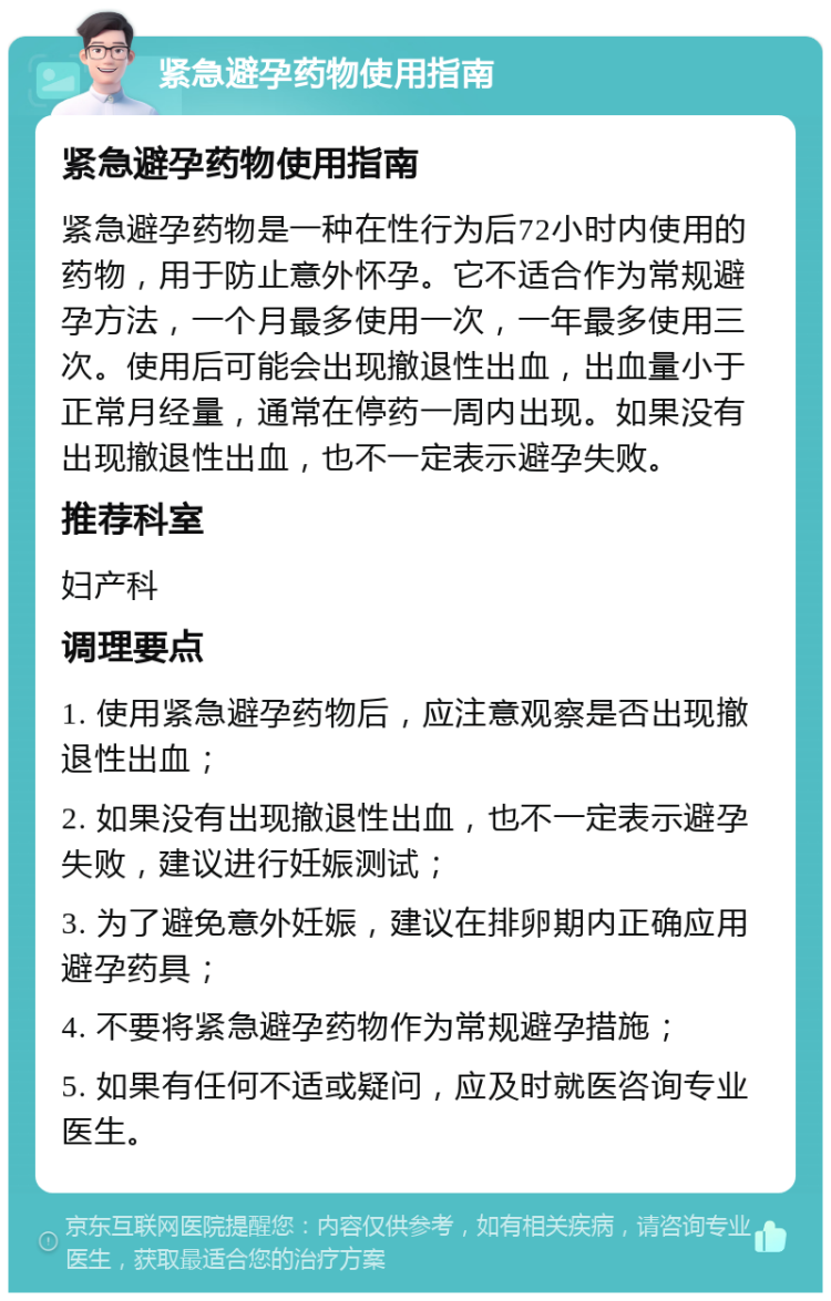 紧急避孕药物使用指南 紧急避孕药物使用指南 紧急避孕药物是一种在性行为后72小时内使用的药物，用于防止意外怀孕。它不适合作为常规避孕方法，一个月最多使用一次，一年最多使用三次。使用后可能会出现撤退性出血，出血量小于正常月经量，通常在停药一周内出现。如果没有出现撤退性出血，也不一定表示避孕失败。 推荐科室 妇产科 调理要点 1. 使用紧急避孕药物后，应注意观察是否出现撤退性出血； 2. 如果没有出现撤退性出血，也不一定表示避孕失败，建议进行妊娠测试； 3. 为了避免意外妊娠，建议在排卵期内正确应用避孕药具； 4. 不要将紧急避孕药物作为常规避孕措施； 5. 如果有任何不适或疑问，应及时就医咨询专业医生。