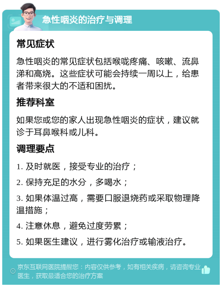 急性咽炎的治疗与调理 常见症状 急性咽炎的常见症状包括喉咙疼痛、咳嗽、流鼻涕和高烧。这些症状可能会持续一周以上，给患者带来很大的不适和困扰。 推荐科室 如果您或您的家人出现急性咽炎的症状，建议就诊于耳鼻喉科或儿科。 调理要点 1. 及时就医，接受专业的治疗； 2. 保持充足的水分，多喝水； 3. 如果体温过高，需要口服退烧药或采取物理降温措施； 4. 注意休息，避免过度劳累； 5. 如果医生建议，进行雾化治疗或输液治疗。