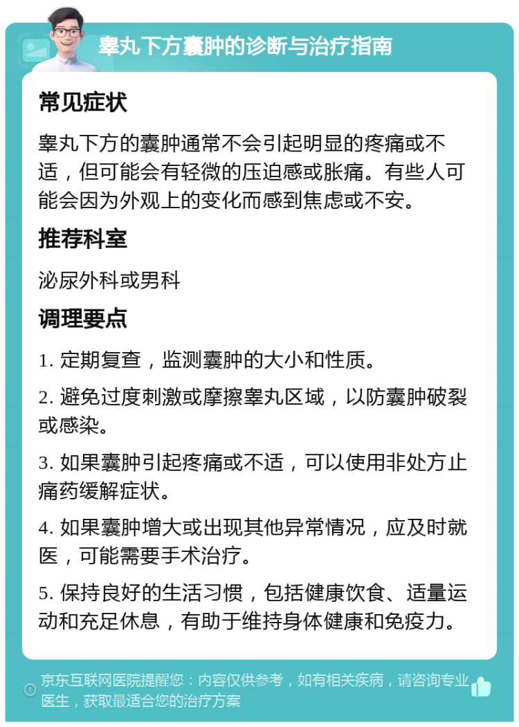 睾丸下方囊肿的诊断与治疗指南 常见症状 睾丸下方的囊肿通常不会引起明显的疼痛或不适，但可能会有轻微的压迫感或胀痛。有些人可能会因为外观上的变化而感到焦虑或不安。 推荐科室 泌尿外科或男科 调理要点 1. 定期复查，监测囊肿的大小和性质。 2. 避免过度刺激或摩擦睾丸区域，以防囊肿破裂或感染。 3. 如果囊肿引起疼痛或不适，可以使用非处方止痛药缓解症状。 4. 如果囊肿增大或出现其他异常情况，应及时就医，可能需要手术治疗。 5. 保持良好的生活习惯，包括健康饮食、适量运动和充足休息，有助于维持身体健康和免疫力。