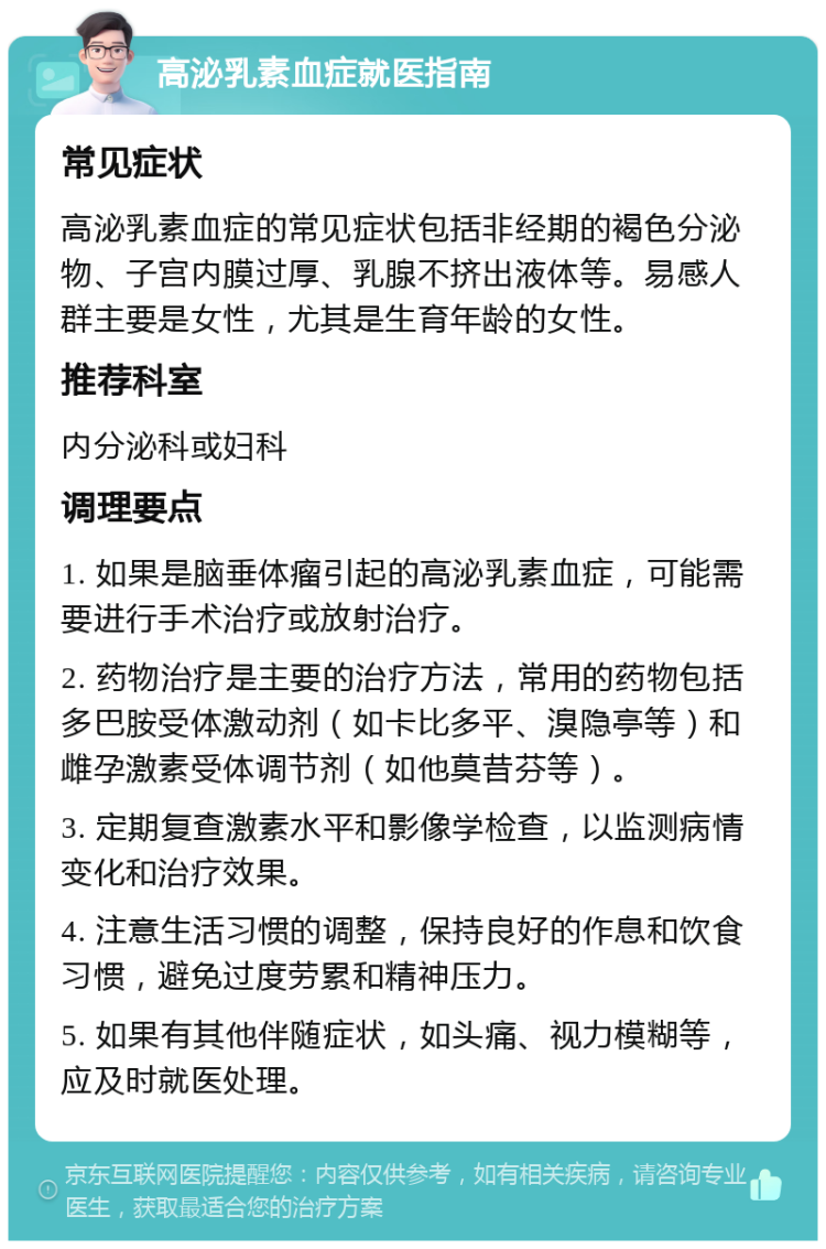 高泌乳素血症就医指南 常见症状 高泌乳素血症的常见症状包括非经期的褐色分泌物、子宫内膜过厚、乳腺不挤出液体等。易感人群主要是女性，尤其是生育年龄的女性。 推荐科室 内分泌科或妇科 调理要点 1. 如果是脑垂体瘤引起的高泌乳素血症，可能需要进行手术治疗或放射治疗。 2. 药物治疗是主要的治疗方法，常用的药物包括多巴胺受体激动剂（如卡比多平、溴隐亭等）和雌孕激素受体调节剂（如他莫昔芬等）。 3. 定期复查激素水平和影像学检查，以监测病情变化和治疗效果。 4. 注意生活习惯的调整，保持良好的作息和饮食习惯，避免过度劳累和精神压力。 5. 如果有其他伴随症状，如头痛、视力模糊等，应及时就医处理。