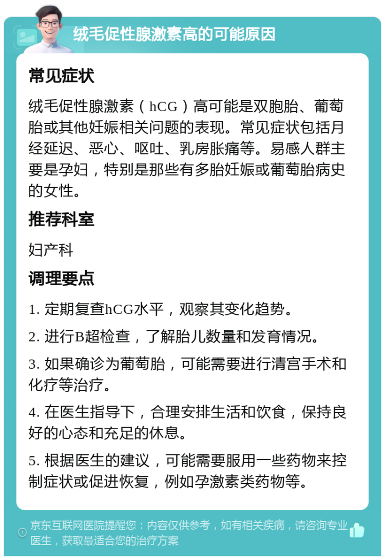 绒毛促性腺激素高的可能原因 常见症状 绒毛促性腺激素（hCG）高可能是双胞胎、葡萄胎或其他妊娠相关问题的表现。常见症状包括月经延迟、恶心、呕吐、乳房胀痛等。易感人群主要是孕妇，特别是那些有多胎妊娠或葡萄胎病史的女性。 推荐科室 妇产科 调理要点 1. 定期复查hCG水平，观察其变化趋势。 2. 进行B超检查，了解胎儿数量和发育情况。 3. 如果确诊为葡萄胎，可能需要进行清宫手术和化疗等治疗。 4. 在医生指导下，合理安排生活和饮食，保持良好的心态和充足的休息。 5. 根据医生的建议，可能需要服用一些药物来控制症状或促进恢复，例如孕激素类药物等。