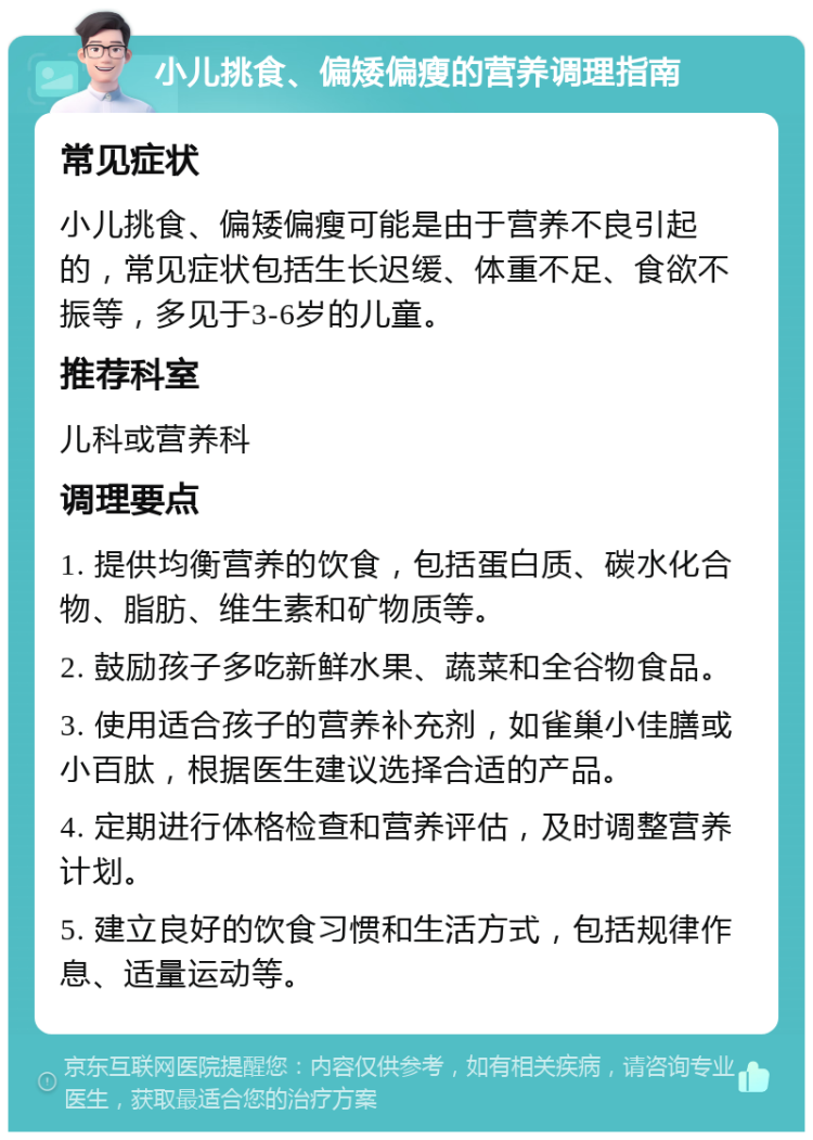 小儿挑食、偏矮偏瘦的营养调理指南 常见症状 小儿挑食、偏矮偏瘦可能是由于营养不良引起的，常见症状包括生长迟缓、体重不足、食欲不振等，多见于3-6岁的儿童。 推荐科室 儿科或营养科 调理要点 1. 提供均衡营养的饮食，包括蛋白质、碳水化合物、脂肪、维生素和矿物质等。 2. 鼓励孩子多吃新鲜水果、蔬菜和全谷物食品。 3. 使用适合孩子的营养补充剂，如雀巢小佳膳或小百肽，根据医生建议选择合适的产品。 4. 定期进行体格检查和营养评估，及时调整营养计划。 5. 建立良好的饮食习惯和生活方式，包括规律作息、适量运动等。