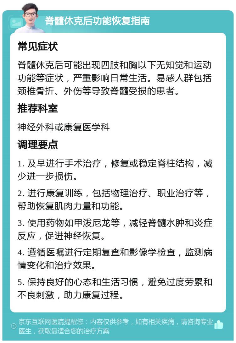 脊髓休克后功能恢复指南 常见症状 脊髓休克后可能出现四肢和胸以下无知觉和运动功能等症状，严重影响日常生活。易感人群包括颈椎骨折、外伤等导致脊髓受损的患者。 推荐科室 神经外科或康复医学科 调理要点 1. 及早进行手术治疗，修复或稳定脊柱结构，减少进一步损伤。 2. 进行康复训练，包括物理治疗、职业治疗等，帮助恢复肌肉力量和功能。 3. 使用药物如甲泼尼龙等，减轻脊髓水肿和炎症反应，促进神经恢复。 4. 遵循医嘱进行定期复查和影像学检查，监测病情变化和治疗效果。 5. 保持良好的心态和生活习惯，避免过度劳累和不良刺激，助力康复过程。