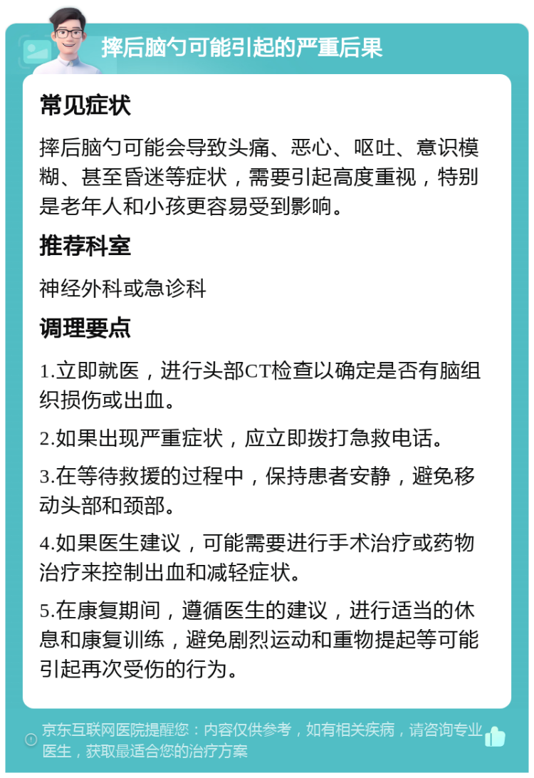 摔后脑勺可能引起的严重后果 常见症状 摔后脑勺可能会导致头痛、恶心、呕吐、意识模糊、甚至昏迷等症状，需要引起高度重视，特别是老年人和小孩更容易受到影响。 推荐科室 神经外科或急诊科 调理要点 1.立即就医，进行头部CT检查以确定是否有脑组织损伤或出血。 2.如果出现严重症状，应立即拨打急救电话。 3.在等待救援的过程中，保持患者安静，避免移动头部和颈部。 4.如果医生建议，可能需要进行手术治疗或药物治疗来控制出血和减轻症状。 5.在康复期间，遵循医生的建议，进行适当的休息和康复训练，避免剧烈运动和重物提起等可能引起再次受伤的行为。