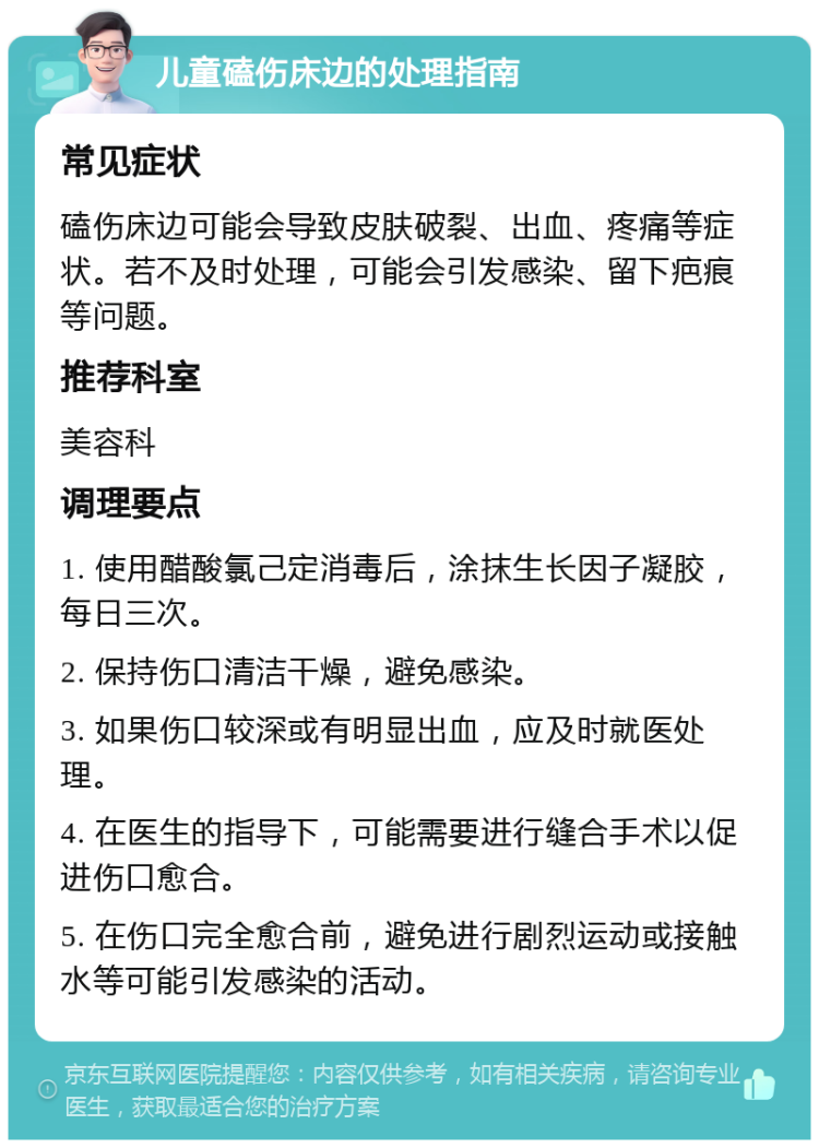 儿童磕伤床边的处理指南 常见症状 磕伤床边可能会导致皮肤破裂、出血、疼痛等症状。若不及时处理，可能会引发感染、留下疤痕等问题。 推荐科室 美容科 调理要点 1. 使用醋酸氯己定消毒后，涂抹生长因子凝胶，每日三次。 2. 保持伤口清洁干燥，避免感染。 3. 如果伤口较深或有明显出血，应及时就医处理。 4. 在医生的指导下，可能需要进行缝合手术以促进伤口愈合。 5. 在伤口完全愈合前，避免进行剧烈运动或接触水等可能引发感染的活动。