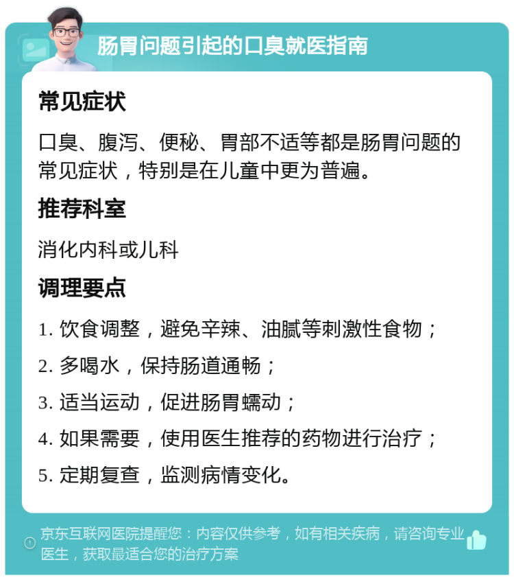 肠胃问题引起的口臭就医指南 常见症状 口臭、腹泻、便秘、胃部不适等都是肠胃问题的常见症状，特别是在儿童中更为普遍。 推荐科室 消化内科或儿科 调理要点 1. 饮食调整，避免辛辣、油腻等刺激性食物； 2. 多喝水，保持肠道通畅； 3. 适当运动，促进肠胃蠕动； 4. 如果需要，使用医生推荐的药物进行治疗； 5. 定期复查，监测病情变化。