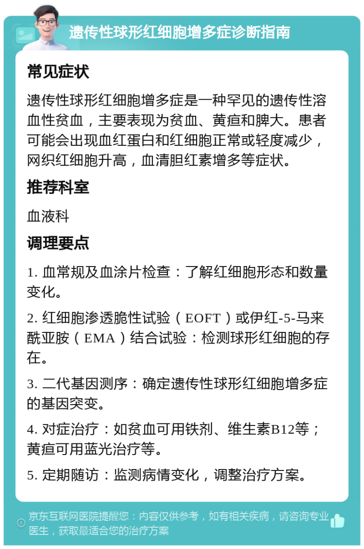 遗传性球形红细胞增多症诊断指南 常见症状 遗传性球形红细胞增多症是一种罕见的遗传性溶血性贫血，主要表现为贫血、黄疸和脾大。患者可能会出现血红蛋白和红细胞正常或轻度减少，网织红细胞升高，血清胆红素增多等症状。 推荐科室 血液科 调理要点 1. 血常规及血涂片检查：了解红细胞形态和数量变化。 2. 红细胞渗透脆性试验（EOFT）或伊红-5-马来酰亚胺（EMA）结合试验：检测球形红细胞的存在。 3. 二代基因测序：确定遗传性球形红细胞增多症的基因突变。 4. 对症治疗：如贫血可用铁剂、维生素B12等；黄疸可用蓝光治疗等。 5. 定期随访：监测病情变化，调整治疗方案。