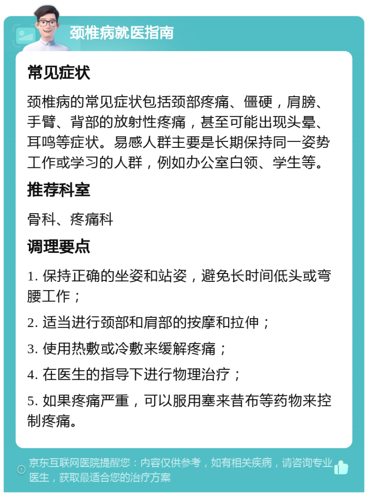 颈椎病就医指南 常见症状 颈椎病的常见症状包括颈部疼痛、僵硬，肩膀、手臂、背部的放射性疼痛，甚至可能出现头晕、耳鸣等症状。易感人群主要是长期保持同一姿势工作或学习的人群，例如办公室白领、学生等。 推荐科室 骨科、疼痛科 调理要点 1. 保持正确的坐姿和站姿，避免长时间低头或弯腰工作； 2. 适当进行颈部和肩部的按摩和拉伸； 3. 使用热敷或冷敷来缓解疼痛； 4. 在医生的指导下进行物理治疗； 5. 如果疼痛严重，可以服用塞来昔布等药物来控制疼痛。