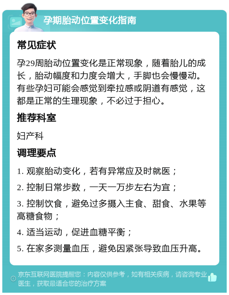 孕期胎动位置变化指南 常见症状 孕29周胎动位置变化是正常现象，随着胎儿的成长，胎动幅度和力度会增大，手脚也会慢慢动。有些孕妇可能会感觉到牵拉感或阴道有感觉，这都是正常的生理现象，不必过于担心。 推荐科室 妇产科 调理要点 1. 观察胎动变化，若有异常应及时就医； 2. 控制日常步数，一天一万步左右为宜； 3. 控制饮食，避免过多摄入主食、甜食、水果等高糖食物； 4. 适当运动，促进血糖平衡； 5. 在家多测量血压，避免因紧张导致血压升高。