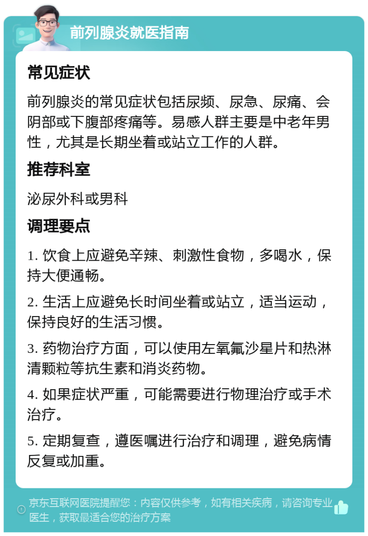 前列腺炎就医指南 常见症状 前列腺炎的常见症状包括尿频、尿急、尿痛、会阴部或下腹部疼痛等。易感人群主要是中老年男性，尤其是长期坐着或站立工作的人群。 推荐科室 泌尿外科或男科 调理要点 1. 饮食上应避免辛辣、刺激性食物，多喝水，保持大便通畅。 2. 生活上应避免长时间坐着或站立，适当运动，保持良好的生活习惯。 3. 药物治疗方面，可以使用左氧氟沙星片和热淋清颗粒等抗生素和消炎药物。 4. 如果症状严重，可能需要进行物理治疗或手术治疗。 5. 定期复查，遵医嘱进行治疗和调理，避免病情反复或加重。