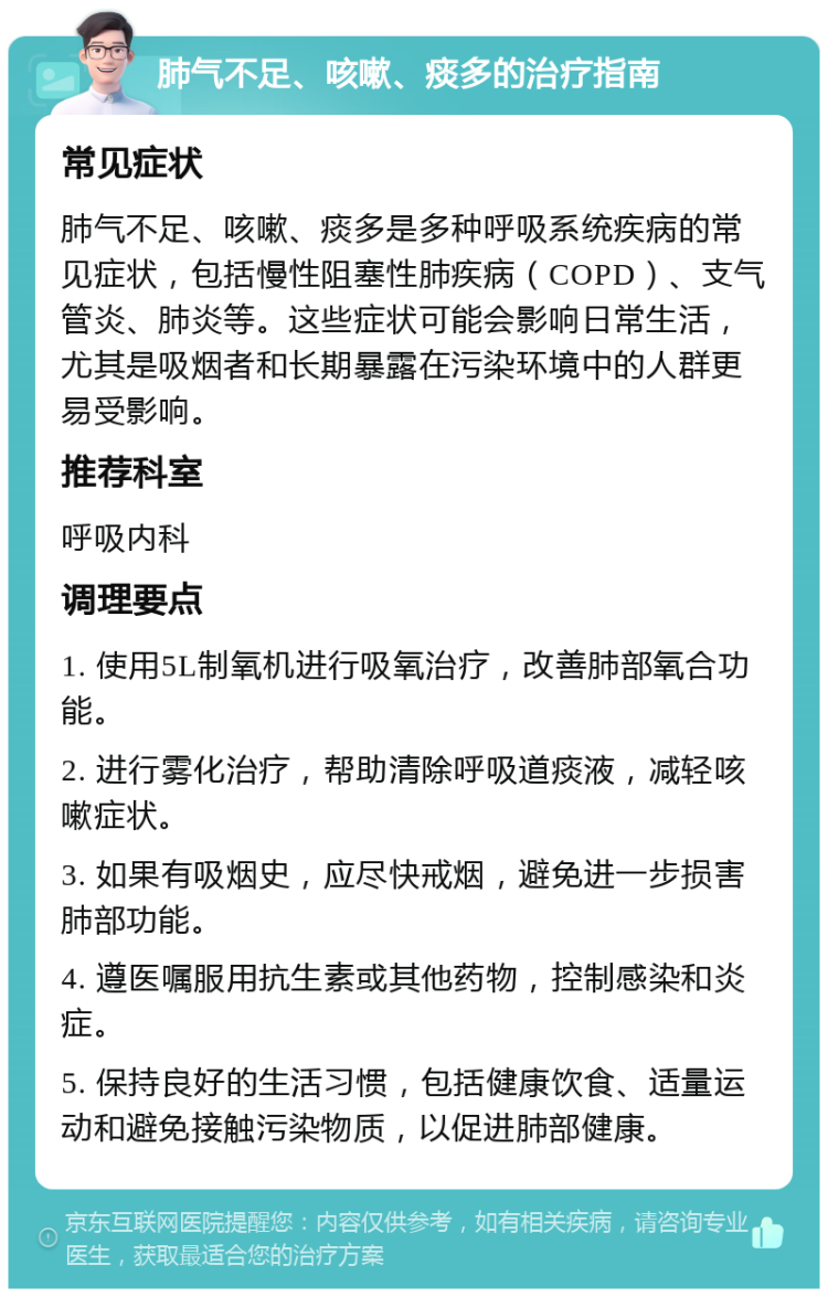 肺气不足、咳嗽、痰多的治疗指南 常见症状 肺气不足、咳嗽、痰多是多种呼吸系统疾病的常见症状，包括慢性阻塞性肺疾病（COPD）、支气管炎、肺炎等。这些症状可能会影响日常生活，尤其是吸烟者和长期暴露在污染环境中的人群更易受影响。 推荐科室 呼吸内科 调理要点 1. 使用5L制氧机进行吸氧治疗，改善肺部氧合功能。 2. 进行雾化治疗，帮助清除呼吸道痰液，减轻咳嗽症状。 3. 如果有吸烟史，应尽快戒烟，避免进一步损害肺部功能。 4. 遵医嘱服用抗生素或其他药物，控制感染和炎症。 5. 保持良好的生活习惯，包括健康饮食、适量运动和避免接触污染物质，以促进肺部健康。