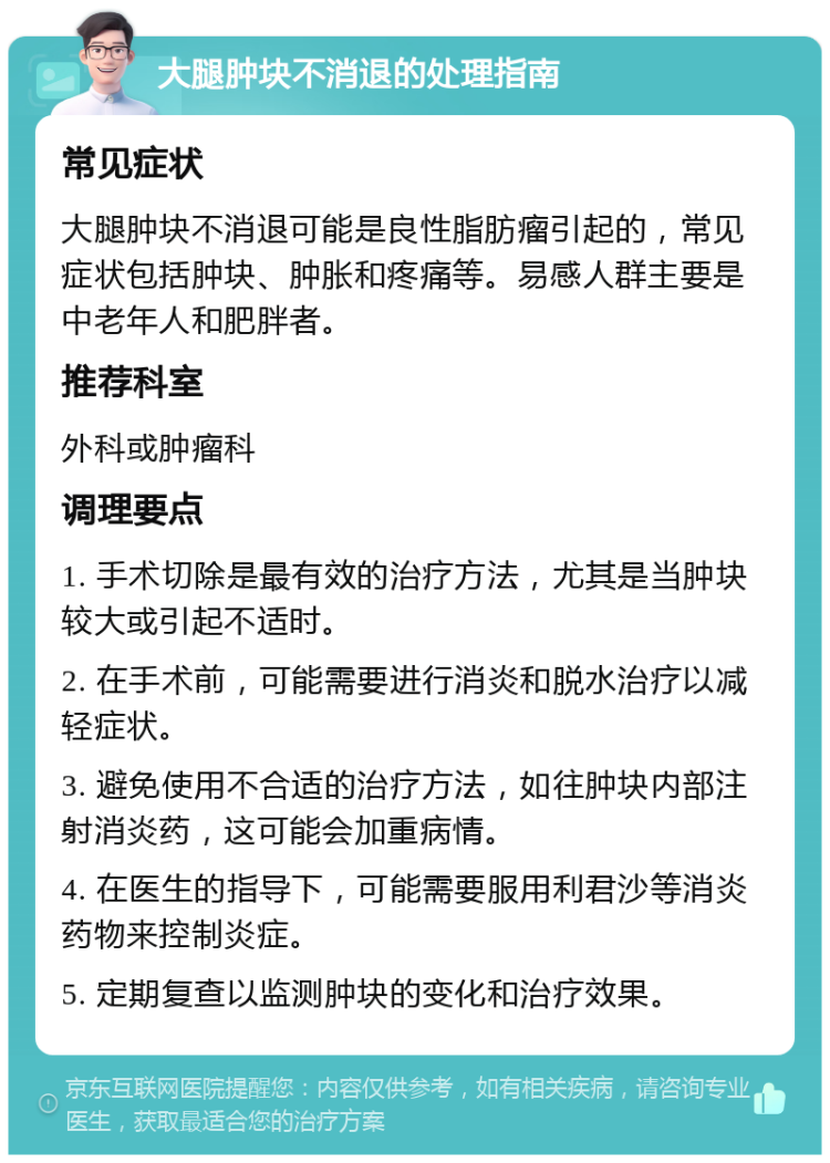 大腿肿块不消退的处理指南 常见症状 大腿肿块不消退可能是良性脂肪瘤引起的，常见症状包括肿块、肿胀和疼痛等。易感人群主要是中老年人和肥胖者。 推荐科室 外科或肿瘤科 调理要点 1. 手术切除是最有效的治疗方法，尤其是当肿块较大或引起不适时。 2. 在手术前，可能需要进行消炎和脱水治疗以减轻症状。 3. 避免使用不合适的治疗方法，如往肿块内部注射消炎药，这可能会加重病情。 4. 在医生的指导下，可能需要服用利君沙等消炎药物来控制炎症。 5. 定期复查以监测肿块的变化和治疗效果。