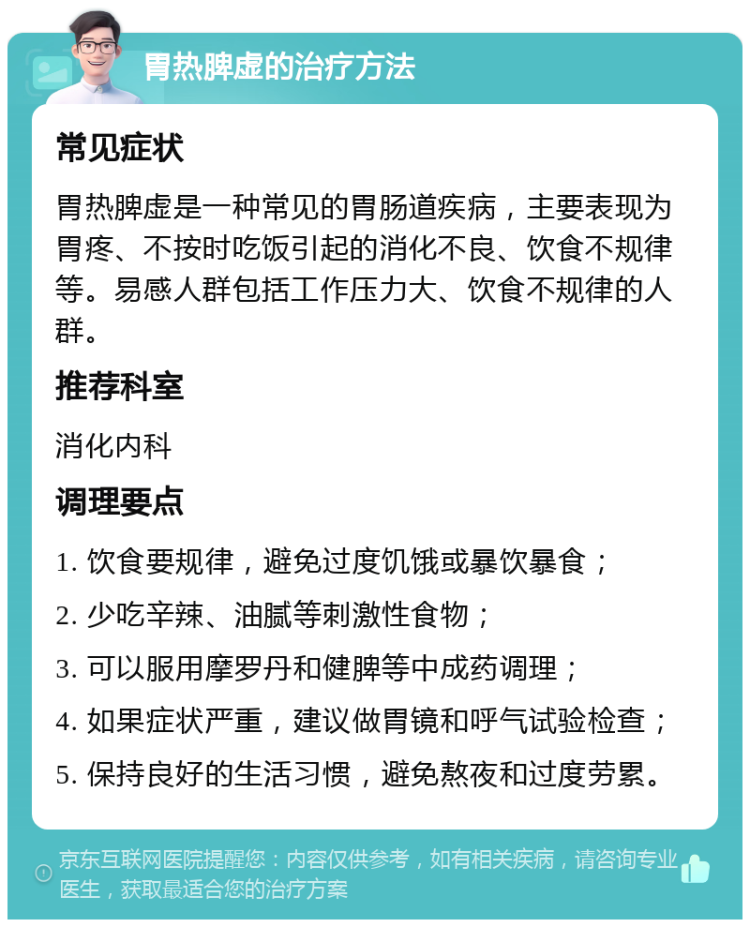 胃热脾虚的治疗方法 常见症状 胃热脾虚是一种常见的胃肠道疾病，主要表现为胃疼、不按时吃饭引起的消化不良、饮食不规律等。易感人群包括工作压力大、饮食不规律的人群。 推荐科室 消化内科 调理要点 1. 饮食要规律，避免过度饥饿或暴饮暴食； 2. 少吃辛辣、油腻等刺激性食物； 3. 可以服用摩罗丹和健脾等中成药调理； 4. 如果症状严重，建议做胃镜和呼气试验检查； 5. 保持良好的生活习惯，避免熬夜和过度劳累。