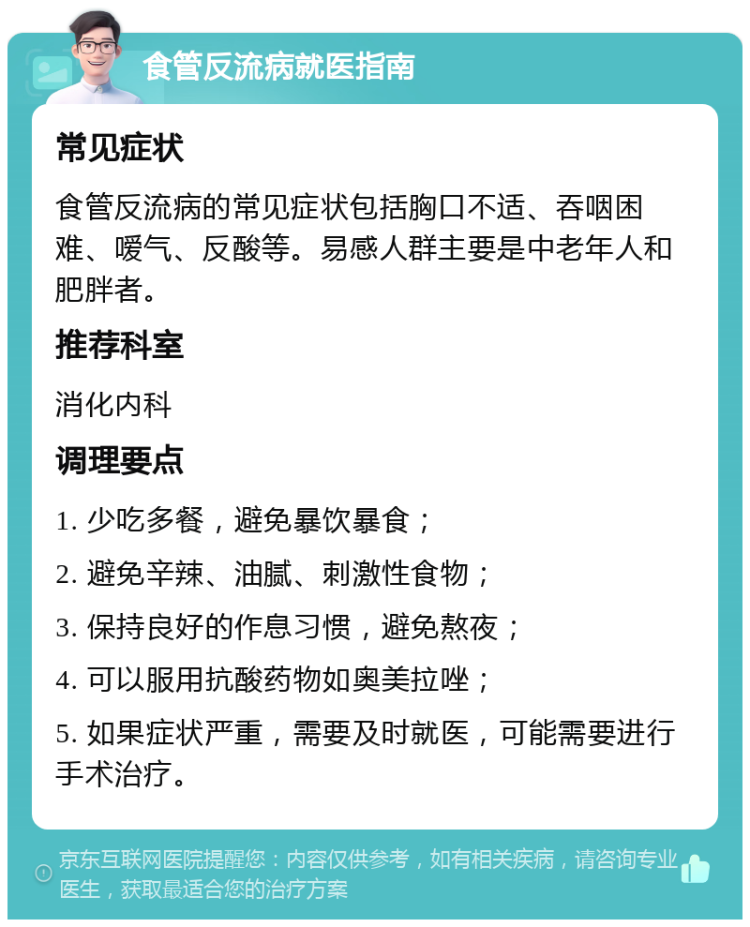 食管反流病就医指南 常见症状 食管反流病的常见症状包括胸口不适、吞咽困难、嗳气、反酸等。易感人群主要是中老年人和肥胖者。 推荐科室 消化内科 调理要点 1. 少吃多餐，避免暴饮暴食； 2. 避免辛辣、油腻、刺激性食物； 3. 保持良好的作息习惯，避免熬夜； 4. 可以服用抗酸药物如奥美拉唑； 5. 如果症状严重，需要及时就医，可能需要进行手术治疗。