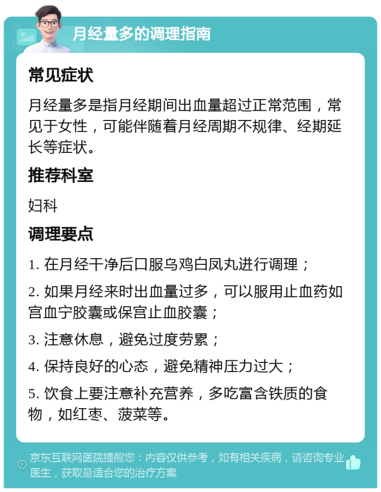 月经量多的调理指南 常见症状 月经量多是指月经期间出血量超过正常范围，常见于女性，可能伴随着月经周期不规律、经期延长等症状。 推荐科室 妇科 调理要点 1. 在月经干净后口服乌鸡白凤丸进行调理； 2. 如果月经来时出血量过多，可以服用止血药如宫血宁胶囊或保宫止血胶囊； 3. 注意休息，避免过度劳累； 4. 保持良好的心态，避免精神压力过大； 5. 饮食上要注意补充营养，多吃富含铁质的食物，如红枣、菠菜等。