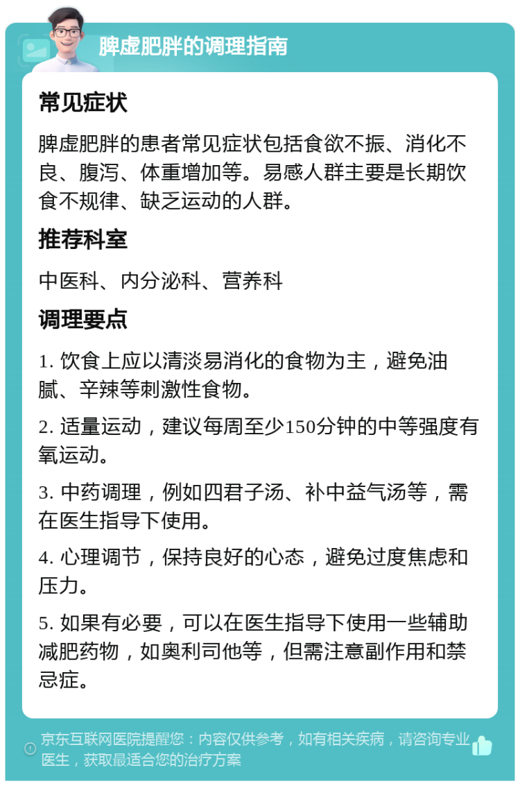 脾虚肥胖的调理指南 常见症状 脾虚肥胖的患者常见症状包括食欲不振、消化不良、腹泻、体重增加等。易感人群主要是长期饮食不规律、缺乏运动的人群。 推荐科室 中医科、内分泌科、营养科 调理要点 1. 饮食上应以清淡易消化的食物为主，避免油腻、辛辣等刺激性食物。 2. 适量运动，建议每周至少150分钟的中等强度有氧运动。 3. 中药调理，例如四君子汤、补中益气汤等，需在医生指导下使用。 4. 心理调节，保持良好的心态，避免过度焦虑和压力。 5. 如果有必要，可以在医生指导下使用一些辅助减肥药物，如奥利司他等，但需注意副作用和禁忌症。