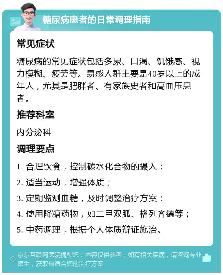 糖尿病患者的日常调理指南 常见症状 糖尿病的常见症状包括多尿、口渴、饥饿感、视力模糊、疲劳等。易感人群主要是40岁以上的成年人，尤其是肥胖者、有家族史者和高血压患者。 推荐科室 内分泌科 调理要点 1. 合理饮食，控制碳水化合物的摄入； 2. 适当运动，增强体质； 3. 定期监测血糖，及时调整治疗方案； 4. 使用降糖药物，如二甲双胍、格列齐德等； 5. 中药调理，根据个人体质辩证施治。