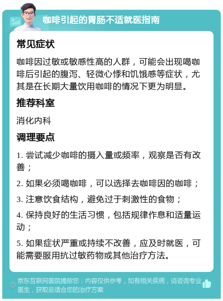 咖啡引起的胃肠不适就医指南 常见症状 咖啡因过敏或敏感性高的人群，可能会出现喝咖啡后引起的腹泻、轻微心悸和饥饿感等症状，尤其是在长期大量饮用咖啡的情况下更为明显。 推荐科室 消化内科 调理要点 1. 尝试减少咖啡的摄入量或频率，观察是否有改善； 2. 如果必须喝咖啡，可以选择去咖啡因的咖啡； 3. 注意饮食结构，避免过于刺激性的食物； 4. 保持良好的生活习惯，包括规律作息和适量运动； 5. 如果症状严重或持续不改善，应及时就医，可能需要服用抗过敏药物或其他治疗方法。