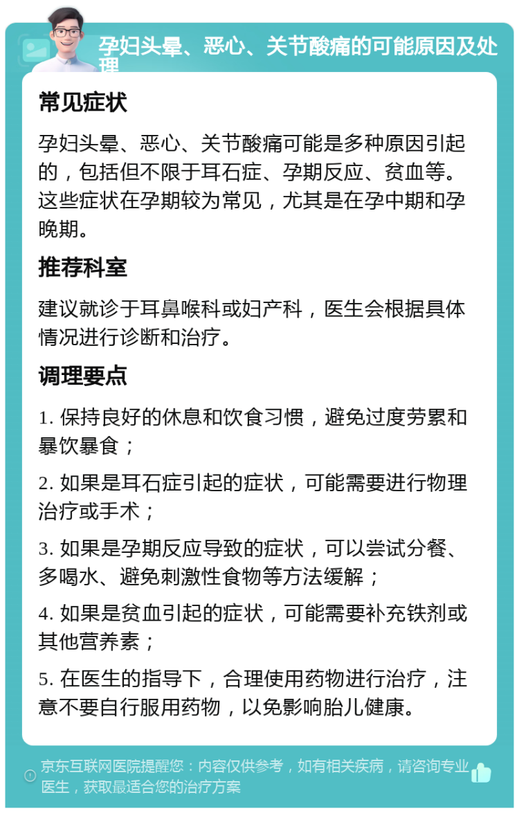 孕妇头晕、恶心、关节酸痛的可能原因及处理 常见症状 孕妇头晕、恶心、关节酸痛可能是多种原因引起的，包括但不限于耳石症、孕期反应、贫血等。这些症状在孕期较为常见，尤其是在孕中期和孕晚期。 推荐科室 建议就诊于耳鼻喉科或妇产科，医生会根据具体情况进行诊断和治疗。 调理要点 1. 保持良好的休息和饮食习惯，避免过度劳累和暴饮暴食； 2. 如果是耳石症引起的症状，可能需要进行物理治疗或手术； 3. 如果是孕期反应导致的症状，可以尝试分餐、多喝水、避免刺激性食物等方法缓解； 4. 如果是贫血引起的症状，可能需要补充铁剂或其他营养素； 5. 在医生的指导下，合理使用药物进行治疗，注意不要自行服用药物，以免影响胎儿健康。