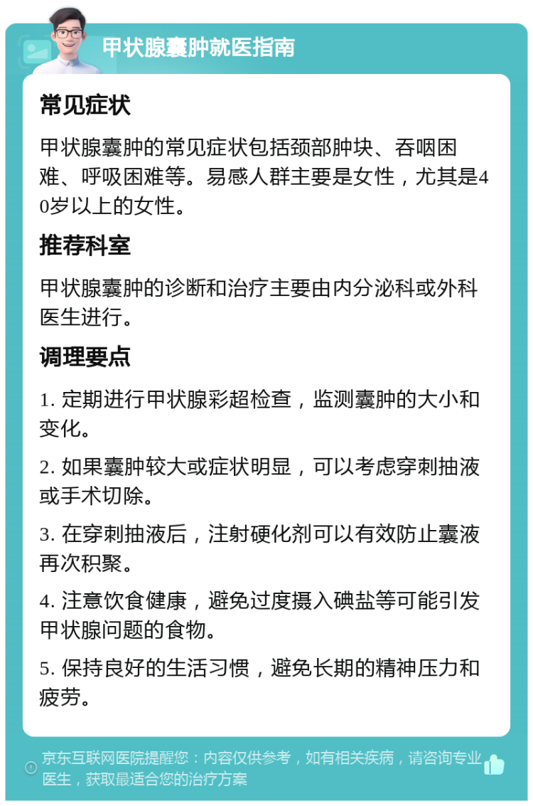 甲状腺囊肿就医指南 常见症状 甲状腺囊肿的常见症状包括颈部肿块、吞咽困难、呼吸困难等。易感人群主要是女性，尤其是40岁以上的女性。 推荐科室 甲状腺囊肿的诊断和治疗主要由内分泌科或外科医生进行。 调理要点 1. 定期进行甲状腺彩超检查，监测囊肿的大小和变化。 2. 如果囊肿较大或症状明显，可以考虑穿刺抽液或手术切除。 3. 在穿刺抽液后，注射硬化剂可以有效防止囊液再次积聚。 4. 注意饮食健康，避免过度摄入碘盐等可能引发甲状腺问题的食物。 5. 保持良好的生活习惯，避免长期的精神压力和疲劳。