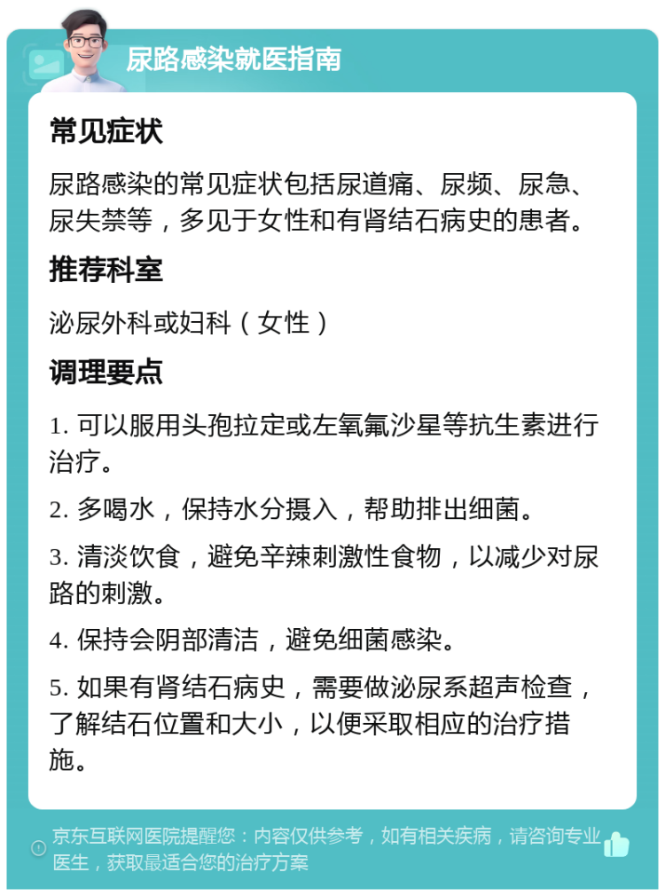 尿路感染就医指南 常见症状 尿路感染的常见症状包括尿道痛、尿频、尿急、尿失禁等，多见于女性和有肾结石病史的患者。 推荐科室 泌尿外科或妇科（女性） 调理要点 1. 可以服用头孢拉定或左氧氟沙星等抗生素进行治疗。 2. 多喝水，保持水分摄入，帮助排出细菌。 3. 清淡饮食，避免辛辣刺激性食物，以减少对尿路的刺激。 4. 保持会阴部清洁，避免细菌感染。 5. 如果有肾结石病史，需要做泌尿系超声检查，了解结石位置和大小，以便采取相应的治疗措施。