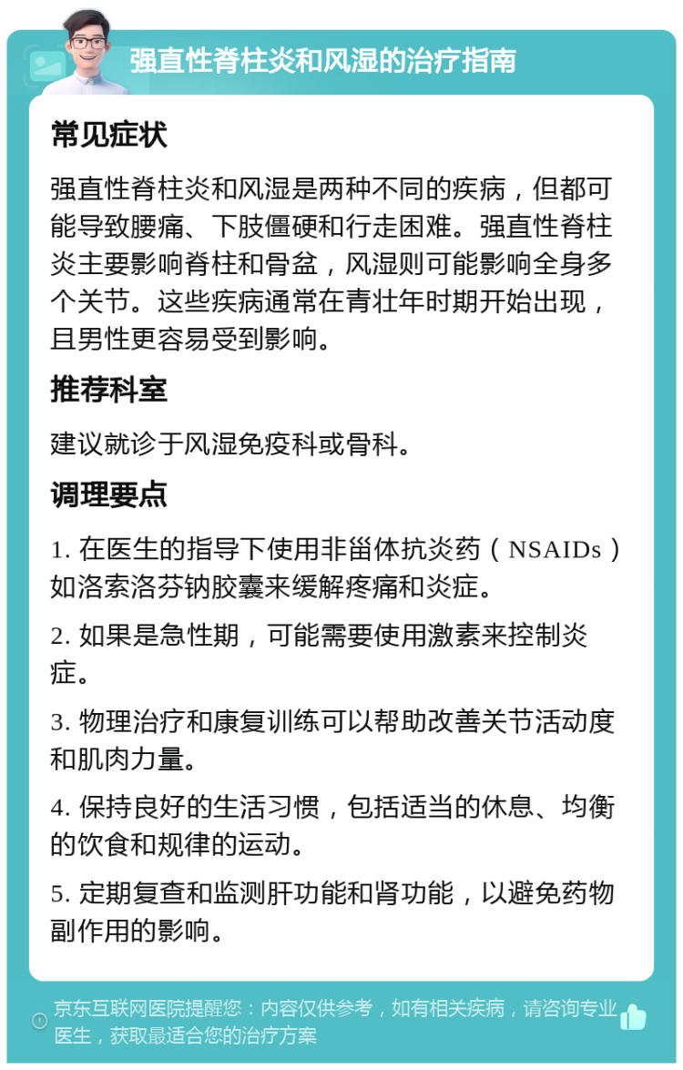 强直性脊柱炎和风湿的治疗指南 常见症状 强直性脊柱炎和风湿是两种不同的疾病，但都可能导致腰痛、下肢僵硬和行走困难。强直性脊柱炎主要影响脊柱和骨盆，风湿则可能影响全身多个关节。这些疾病通常在青壮年时期开始出现，且男性更容易受到影响。 推荐科室 建议就诊于风湿免疫科或骨科。 调理要点 1. 在医生的指导下使用非甾体抗炎药（NSAIDs）如洛索洛芬钠胶囊来缓解疼痛和炎症。 2. 如果是急性期，可能需要使用激素来控制炎症。 3. 物理治疗和康复训练可以帮助改善关节活动度和肌肉力量。 4. 保持良好的生活习惯，包括适当的休息、均衡的饮食和规律的运动。 5. 定期复查和监测肝功能和肾功能，以避免药物副作用的影响。