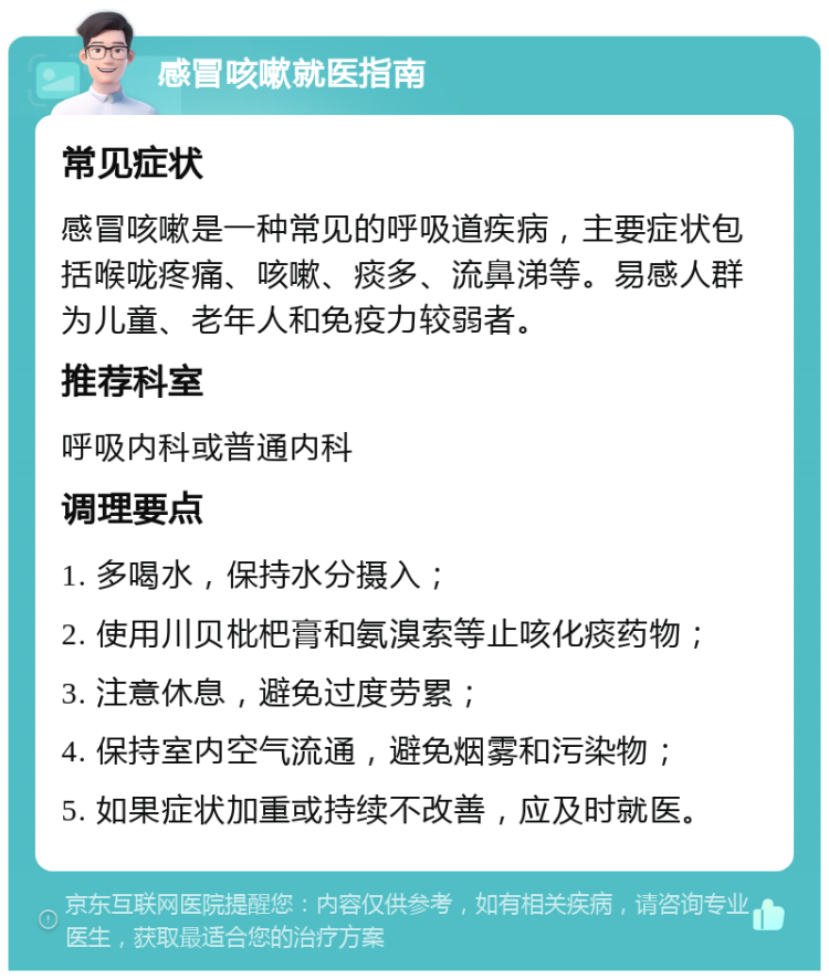 感冒咳嗽就医指南 常见症状 感冒咳嗽是一种常见的呼吸道疾病，主要症状包括喉咙疼痛、咳嗽、痰多、流鼻涕等。易感人群为儿童、老年人和免疫力较弱者。 推荐科室 呼吸内科或普通内科 调理要点 1. 多喝水，保持水分摄入； 2. 使用川贝枇杷膏和氨溴索等止咳化痰药物； 3. 注意休息，避免过度劳累； 4. 保持室内空气流通，避免烟雾和污染物； 5. 如果症状加重或持续不改善，应及时就医。