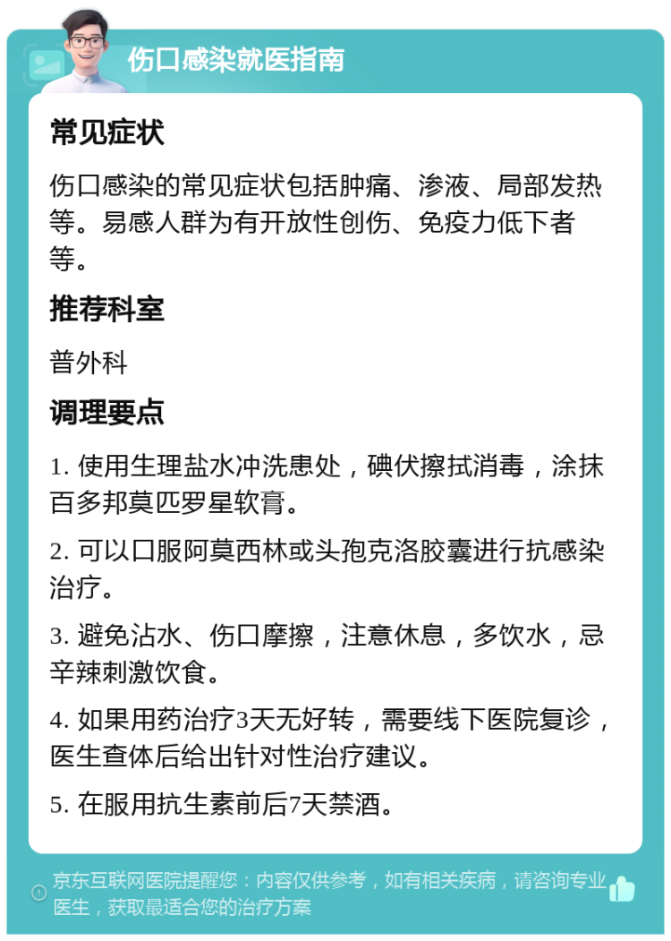 伤口感染就医指南 常见症状 伤口感染的常见症状包括肿痛、渗液、局部发热等。易感人群为有开放性创伤、免疫力低下者等。 推荐科室 普外科 调理要点 1. 使用生理盐水冲洗患处，碘伏擦拭消毒，涂抹百多邦莫匹罗星软膏。 2. 可以口服阿莫西林或头孢克洛胶囊进行抗感染治疗。 3. 避免沾水、伤口摩擦，注意休息，多饮水，忌辛辣刺激饮食。 4. 如果用药治疗3天无好转，需要线下医院复诊，医生查体后给出针对性治疗建议。 5. 在服用抗生素前后7天禁酒。