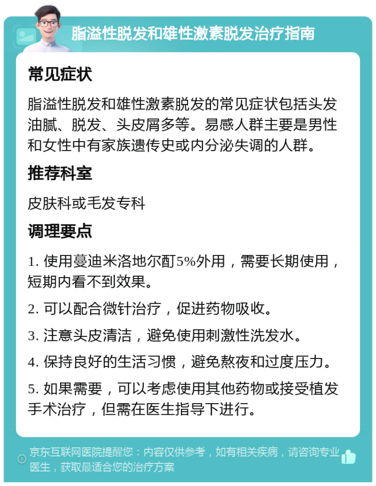 脂溢性脱发和雄性激素脱发治疗指南 常见症状 脂溢性脱发和雄性激素脱发的常见症状包括头发油腻、脱发、头皮屑多等。易感人群主要是男性和女性中有家族遗传史或内分泌失调的人群。 推荐科室 皮肤科或毛发专科 调理要点 1. 使用蔓迪米洛地尔酊5%外用，需要长期使用，短期内看不到效果。 2. 可以配合微针治疗，促进药物吸收。 3. 注意头皮清洁，避免使用刺激性洗发水。 4. 保持良好的生活习惯，避免熬夜和过度压力。 5. 如果需要，可以考虑使用其他药物或接受植发手术治疗，但需在医生指导下进行。