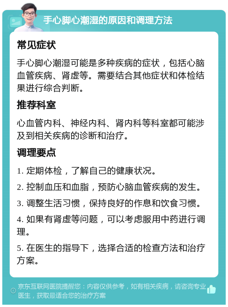 手心脚心潮湿的原因和调理方法 常见症状 手心脚心潮湿可能是多种疾病的症状，包括心脑血管疾病、肾虚等。需要结合其他症状和体检结果进行综合判断。 推荐科室 心血管内科、神经内科、肾内科等科室都可能涉及到相关疾病的诊断和治疗。 调理要点 1. 定期体检，了解自己的健康状况。 2. 控制血压和血脂，预防心脑血管疾病的发生。 3. 调整生活习惯，保持良好的作息和饮食习惯。 4. 如果有肾虚等问题，可以考虑服用中药进行调理。 5. 在医生的指导下，选择合适的检查方法和治疗方案。