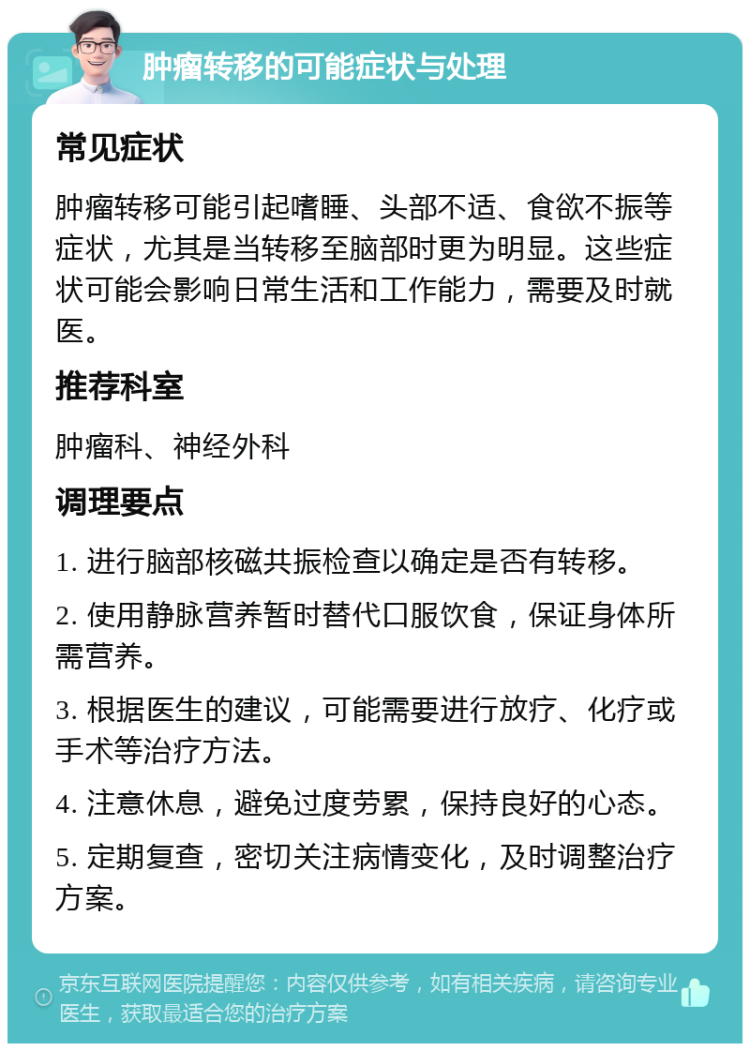 肿瘤转移的可能症状与处理 常见症状 肿瘤转移可能引起嗜睡、头部不适、食欲不振等症状，尤其是当转移至脑部时更为明显。这些症状可能会影响日常生活和工作能力，需要及时就医。 推荐科室 肿瘤科、神经外科 调理要点 1. 进行脑部核磁共振检查以确定是否有转移。 2. 使用静脉营养暂时替代口服饮食，保证身体所需营养。 3. 根据医生的建议，可能需要进行放疗、化疗或手术等治疗方法。 4. 注意休息，避免过度劳累，保持良好的心态。 5. 定期复查，密切关注病情变化，及时调整治疗方案。