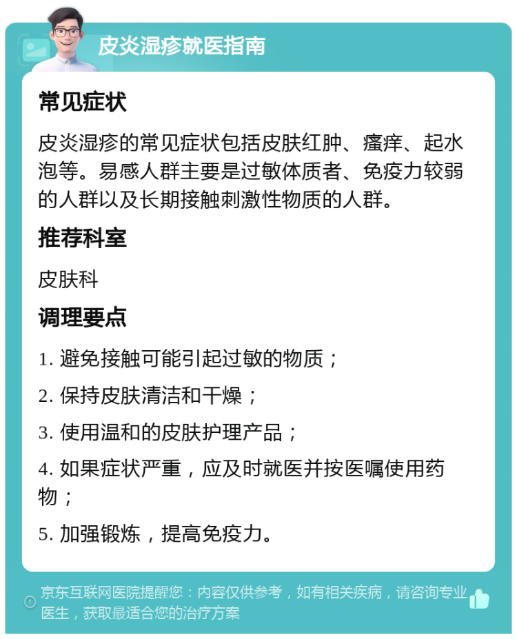 皮炎湿疹就医指南 常见症状 皮炎湿疹的常见症状包括皮肤红肿、瘙痒、起水泡等。易感人群主要是过敏体质者、免疫力较弱的人群以及长期接触刺激性物质的人群。 推荐科室 皮肤科 调理要点 1. 避免接触可能引起过敏的物质； 2. 保持皮肤清洁和干燥； 3. 使用温和的皮肤护理产品； 4. 如果症状严重，应及时就医并按医嘱使用药物； 5. 加强锻炼，提高免疫力。