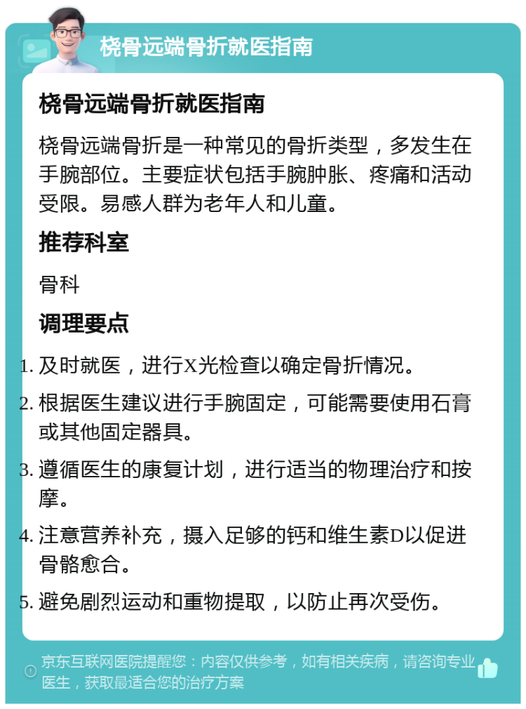 桡骨远端骨折就医指南 桡骨远端骨折就医指南 桡骨远端骨折是一种常见的骨折类型，多发生在手腕部位。主要症状包括手腕肿胀、疼痛和活动受限。易感人群为老年人和儿童。 推荐科室 骨科 调理要点 及时就医，进行X光检查以确定骨折情况。 根据医生建议进行手腕固定，可能需要使用石膏或其他固定器具。 遵循医生的康复计划，进行适当的物理治疗和按摩。 注意营养补充，摄入足够的钙和维生素D以促进骨骼愈合。 避免剧烈运动和重物提取，以防止再次受伤。