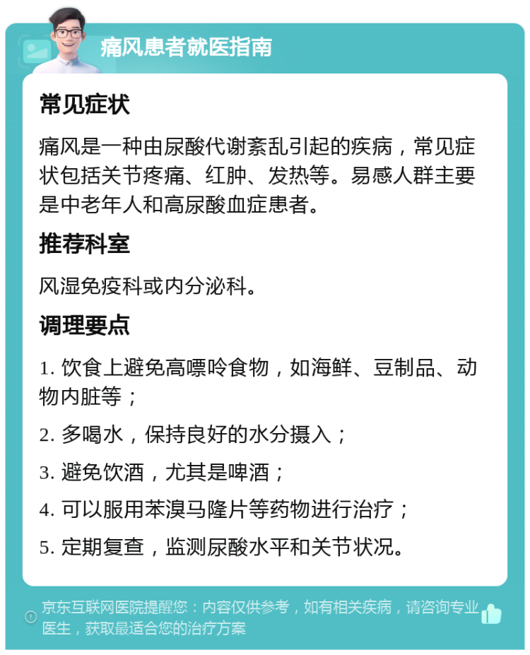 痛风患者就医指南 常见症状 痛风是一种由尿酸代谢紊乱引起的疾病，常见症状包括关节疼痛、红肿、发热等。易感人群主要是中老年人和高尿酸血症患者。 推荐科室 风湿免疫科或内分泌科。 调理要点 1. 饮食上避免高嘌呤食物，如海鲜、豆制品、动物内脏等； 2. 多喝水，保持良好的水分摄入； 3. 避免饮酒，尤其是啤酒； 4. 可以服用苯溴马隆片等药物进行治疗； 5. 定期复查，监测尿酸水平和关节状况。