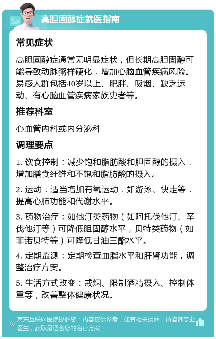 高胆固醇症就医指南 常见症状 高胆固醇症通常无明显症状，但长期高胆固醇可能导致动脉粥样硬化，增加心脑血管疾病风险。易感人群包括40岁以上、肥胖、吸烟、缺乏运动、有心脑血管疾病家族史者等。 推荐科室 心血管内科或内分泌科 调理要点 1. 饮食控制：减少饱和脂肪酸和胆固醇的摄入，增加膳食纤维和不饱和脂肪酸的摄入。 2. 运动：适当增加有氧运动，如游泳、快走等，提高心肺功能和代谢水平。 3. 药物治疗：如他汀类药物（如阿托伐他汀、辛伐他汀等）可降低胆固醇水平，贝特类药物（如非诺贝特等）可降低甘油三酯水平。 4. 定期监测：定期检查血脂水平和肝肾功能，调整治疗方案。 5. 生活方式改变：戒烟、限制酒精摄入、控制体重等，改善整体健康状况。