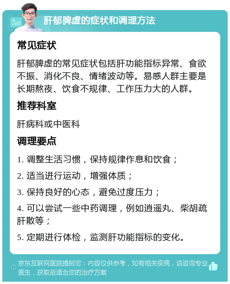 肝郁脾虚的症状和调理方法 常见症状 肝郁脾虚的常见症状包括肝功能指标异常、食欲不振、消化不良、情绪波动等。易感人群主要是长期熬夜、饮食不规律、工作压力大的人群。 推荐科室 肝病科或中医科 调理要点 1. 调整生活习惯，保持规律作息和饮食； 2. 适当进行运动，增强体质； 3. 保持良好的心态，避免过度压力； 4. 可以尝试一些中药调理，例如逍遥丸、柴胡疏肝散等； 5. 定期进行体检，监测肝功能指标的变化。