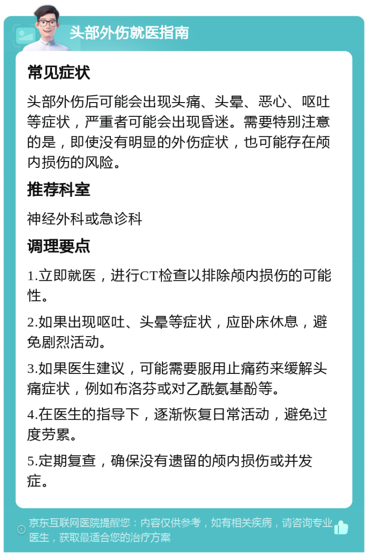 头部外伤就医指南 常见症状 头部外伤后可能会出现头痛、头晕、恶心、呕吐等症状，严重者可能会出现昏迷。需要特别注意的是，即使没有明显的外伤症状，也可能存在颅内损伤的风险。 推荐科室 神经外科或急诊科 调理要点 1.立即就医，进行CT检查以排除颅内损伤的可能性。 2.如果出现呕吐、头晕等症状，应卧床休息，避免剧烈活动。 3.如果医生建议，可能需要服用止痛药来缓解头痛症状，例如布洛芬或对乙酰氨基酚等。 4.在医生的指导下，逐渐恢复日常活动，避免过度劳累。 5.定期复查，确保没有遗留的颅内损伤或并发症。